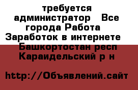 требуется администратор - Все города Работа » Заработок в интернете   . Башкортостан респ.,Караидельский р-н